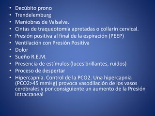 • Decúbito prono 
• Trendelemburg 
• Maniobras de Valsalva. 
• Cintas de traqueotomía apretadas o collarín cervical. 
• Presión positiva al final de la espiración (PEEP) 
• Ventilación con Presión Positiva 
• Dolor 
• Sueño R.E.M. 
• Presencia de estímulos (luces brillantes, ruidos) 
• Proceso de despertar 
• Hipercapnia. Control de la PCO2. Una hipercapnia 
(PCO2>45 mmHg) provoca vasodilación de los vasos 
cerebrales y por consiguiente un aumento de la Presión 
Intracraneal 
 