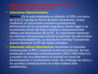 • Medidas específicas para el tratamiento de la 
Hipertensión Intracraneal (HIC): 
• Soluciones Hiperosmolares: 
• Manitol: Es la más empleada en dilución al 20% y en dosis 
de 0,25-0,5 gr/Kg en forma de bolo intravenoso. Actúa 
mediante un mecanismo osmótico produciendo 
disminución de la viscosidad sanguínea, dando lugar a un 
incremento inicial del flujo cerebral y vasoconstricción 
refleja con disminución de la PIC. Es importante mantener 
un volumen intravascular normal y controlar los electrolitos 
y la osmolaridadsérica. La asociación manitol/ furosemida 
parece disminuir la PIC de modo sinérgico. 
• Soluciones salinas hipertónicas: Aumentan el volumen 
intravascular, la PPC y mejoran la microcirculación. Se han 
empleado a distintas concentraciones (500-2.400 mOsm/L) 
y pueden ser una alternativa al manitol en casos de 
deshidratación o insuficiencia renal. Sin embargo las dosis y 
las posibles complicaciones no están todavía bien 
establecidas. 
 