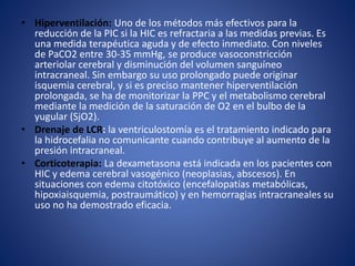 • Hiperventilación: Uno de los métodos más efectivos para la 
reducción de la PIC si la HIC es refractaria a las medidas previas. Es 
una medida terapéutica aguda y de efecto inmediato. Con niveles 
de PaCO2 entre 30-35 mmHg, se produce vasoconstricción 
arteriolar cerebral y disminución del volumen sanguíneo 
intracraneal. Sin embargo su uso prolongado puede originar 
isquemia cerebral, y si es preciso mantener hiperventilación 
prolongada, se ha de monitorizar la PPC y el metabolismo cerebral 
mediante la medición de la saturación de O2 en el bulbo de la 
yugular (SjO2). 
• Drenaje de LCR: la ventriculostomía es el tratamiento indicado para 
la hidrocefalia no comunicante cuando contribuye al aumento de la 
presión intracraneal. 
• Corticoterapia: La dexametasona está indicada en los pacientes con 
HIC y edema cerebral vasogénico (neoplasias, abscesos). En 
situaciones con edema citotóxico (encefalopatías metabólicas, 
hipoxiaisquemia, postraumático) y en hemorragias intracraneales su 
uso no ha demostrado eficacia. 
 