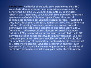 • Barbitúricos: Utilizados sobre todo en el tratamiento de la HIC 
secundaria al traumatismo craneoencefalico severo y ante la 
persistencia del PIC > 20-25 mmHg. Durante 15-20 minutos, 
refractaria al tratamiento convencional. En el traumatismo craneal 
aparece una pérdida de la autorregulación cerebral con el 
consiguiente aumento del volumen vascular cerebral ("swelling") 
que, asociado al edema cerebral, aumentan la PIC. Los barbitúricos 
reducen el "swelling" mediante la vasoconstricción cerebral y 
disminuyen el metabolismo cerebral, lo que actúa sobre la HIC. 
Como efecto adverso producen hipotensión arterial y pueden 
reducir la PPC y desencadenar un aumento incontrolado de la PIC 
por vasodilatación si está preservada la autorregulación. Se debe 
mantener, por tanto, un estado euvolémico. Los dos barbitúricos 
más empleados son el tiopental y el pentobarbital. Se monitorizará 
el Electroencefalograma (EEG) para asegurar un registro "burst-supression" 
y cuando la PIC se mantenga controlada, se retirará el 
barbitúrico lentamente en 48 horas, para evitar el efecto rebote. 
 