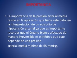 IMPORTANCIA 
• La importancia de la presión arterial media 
reside en la aplicación que tiene este dato, en 
la interpretación de un episodio de 
hipotensión arterial ya que es importante 
recordar que el órgano blanco afectado de 
manera irreversible es el riñón y que éste 
depende de una presión 
arterial media mínima de 65 mmHg. 
 
