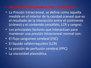 • PRESIÓN INTRACRANEAL(PIC). CONCEPTO: 
• La Presión Intracraneal, se define como aquella 
medida en el interior de la cavidad craneal que es 
el resultado de la interacción entre el continente 
(cráneo) y el contenido (encéfalo, LCR y sangre)i. 
• Los principales factores que interactúan para 
mantener una presión intracraneal normal son: 
• El flujo sanguíneo cerebral (FSC) 
• El líquido cefalorraquídeo (LCR) 
• La presión de perfusión cerebral (PPC) 
• La viscosidad plasmática. 
 
