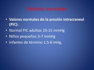 Valores normales 
• Valores normales de la presión intracraneal 
(PIC): 
• Normal PIC adultos 10-15 mmHg 
• Niños pequeños 3-7 mmHg 
• Infantes de término 1.5-6 mHg. 
 