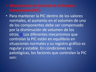 • Mecanismos de Control de la Presión 
Intracraneal (PIC): 
• Para mantener la PIC dentro de los valores 
normales, el aumento en el volumen de uno 
de los componentes debe ser compensado 
por la disminución de volumen de los 
otros.iii Los diferentes mecanismos que 
controlan la PIC están en equilibrio en 
situaciones normales y su registro gráfico es 
regular y estable. En condiciones no 
patológicas, los factores que controlan la PIC 
son: 
 