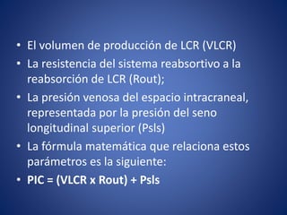 • El volumen de producción de LCR (VLCR) 
• La resistencia del sistema reabsortivo a la 
reabsorción de LCR (Rout); 
• La presión venosa del espacio intracraneal, 
representada por la presión del seno 
longitudinal superior (Psls) 
• La fórmula matemática que relaciona estos 
parámetros es la siguiente: 
• PIC = (VLCR x Rout) + Psls 
 