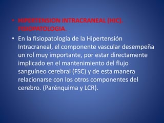 • HIPERTENSION INTRACRANEAL (HIC). 
FISIOPATOLOGIA. 
• En la fisiopatología de la Hipertensión 
Intracraneal, el componente vascular desempeña 
un rol muy importante, por estar directamente 
implicado en el mantenimiento del flujo 
sanguíneo cerebral (FSC) y de esta manera 
relacionarse con los otros componentes del 
cerebro. (Parénquima y LCR). 
 