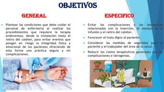 Objetivos
General
 Plantear las condiciones que debe cuidar el
personal de enfermería al realizar los
procedimientos que requiere la terapia
endovenosa, desde la instalación hasta el
retiro del catéter, para evitar eventos que
pongan en riesgo la integridad física y
emocional de los pacientes ofreciendo de
esta forma una práctica segura y sin
complicaciones.
Especifico
 Evitar las complicaciones y las iatrogenias
relacionadas con la inserción, el manejo de la
infusión y el retiro del catéter.
 Favorecer el trato digno al paciente.
 Considerar las medidas de seguridad para el
paciente y el trabajador del área de la salud.
 Reducir los costos terapéuticos generados por las
complicaciones e iatrogenias.
 