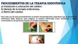 Procedimientos de la terapia endovenosa
a) Instalación o colocación del catéter.
b) Manejo de la terapia endovenosa.
c) Retiro del catéter.
Para cada una de estos procedimientos se emiten recomendaciones específicas que el personal de
enfermería debe observar, para asegurar la máxima efectividad evitar accidentes y daños
irreversibles en los pacientes sujetos a la terapia endovenosa.
 
