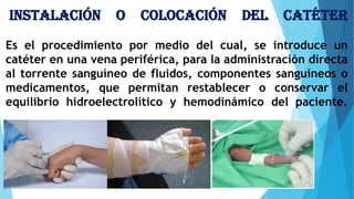Instalación o colocación del catéter
Es el procedimiento por medio del cual, se introduce un
catéter en una vena periférica, para la administración directa
al torrente sanguíneo de fluidos, componentes sanguíneos o
medicamentos, que permitan restablecer o conservar el
equilibrio hidroelectrolítico y hemodinámico del paciente.
 