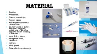 Material
 Solución.
 Antiséptico.
 Guantes no estériles.
 Algodón o gasa.
 Apósito preferiblemente
transparente.
 Catéter venoso de calibre
adecuado. (calibre n°22
pediátricos, n°24 niños
pequeños recién nacidos y
prematuros.)
 Llave de tres pasos.
 Jeringa con suero
fisiológico.
 Metriset.
 Micro gotero.
 Cinta adhesiva o micropore.
 