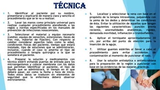 Técnica
 1. Identificar al paciente por su nombre,
presentarse y explicarle de manera clara y sencilla el
procedimiento que se le va a realizar.
 2. Lavar las manos como principio universal para
realizar cualquier procedimiento atendiendo a las
reglas y normas especificadas en los manuales de
prevención de infecciones nosocomiales.
 3. Seleccionar el material y equipo necesario
(catéter, equipo de venoclísis, extensiones, llaves de
tres vías, material de fijación). Con respecto al
catéter considerar aspectos tales como la edad,
condiciones físicas del paciente, tiempo que estará
instalado, tipo de soluciones que se administrarán,
inclusive, cuando el caso lo amerita el tipo de
procedimiento o terapia quirúrgica a la que se
someterá el paciente.
 4. Preparar la solución y medicamentos con
técnica estéril evitando puertas de entrada para los
microorganismos y colocar membrete con los datos
que permitan identificar al paciente, el tipo de
líquido que se administrará, el tiempo en el que
deberá pasar, así como la fecha y hora de inicio.
Todos estos datos se traducen en elementos de
seguridad que la enfermera deberá observar
estrictamente.
 5. Localizar y seleccionar la vena con base en el
propósito de la terapia intravenosa, palpándola con
la yema de los dedos y determinar las condiciones
de ésta. Evitar la utilización de aquellas que tengan
las siguientes características: punción previa
reciente, anormalidades anatómicas, rigidez,
demasiada movilidad, inflamación o tromboflebitis.
 6. Aplicar el torniquete aproximadamente 20
cm. por arriba del punto de elección para la
inserción de la aguja.
 7. Utilizar guantes estériles al llevar a cabo el
procedimiento para evitar accidentes de
contaminación al momento de puncionar el vaso.
 8. Usar la solución antiséptica o antimicrobiana
para la preparación de la región a puncionar con
base en las evidencias de las mejores prácticas.
 