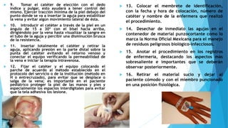  9. Tomar el catéter de elección con el dedo
índice y pulgar, esto ayudará a tener control del
mismo. Ejercer tracción mínima de la piel debajo del
punto donde se va a insertar la aguja para estabilizar
la vena y evitar algún movimiento lateral de ésta.
 10. Introducir el catéter a través de la piel en un
ángulo de 15 a 30º con el bisel hacia arriba,
dirigiéndolo por la vena hasta visualizar la sangre en
el tubo de la aguja y percibir una disminución brusca
de la resistencia.
 11. Insertar totalmente el catéter y retirar la
aguja, aplicando presión en la parte distal sobre la
punta del catéter evitando el retorno venoso y
conectar el equipo verificando la permeabilidad de
la vena e iniciar la terapia intravenosa.
 12. Fijar el catéter y el equipo colocando el
parche de acuerdo al método establecido en el
protocolo del servicio o de la institución (método en
H o entrecruzado), para evitar que se desplace o
salga de la vena; es importante en el paciente
pediátrico proteger la piel de las manos y pies y
especialmente los espacios interdigitales para evitar
que la tela adhesiva los lesione.
 13. Colocar el membrete de identificación,
con la fecha y hora de colocación, número de
catéter y nombre de la enfermera que realizó
el procedimiento.
 14. Desechar de inmediato las agujas en el
contenedor de material punzocortante como lo
marca la Norma Oficial Mexicana para el manejo
de residuos peligrosos biológico-infecciosos.
 15. Anotar el procedimiento en los registros
de enfermería, destacando los aspectos más
sobresaliente e importantes que se deberán
observar posteriormente.
 16. Retirar el material sucio y dejar al
paciente cómodo y con el miembro puncionado
en una posición fisiológica.
 