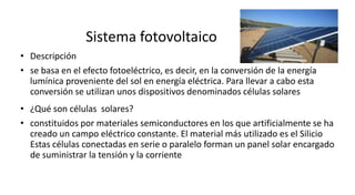 Sistema fotovoltaico
• Descripción
• se basa en el efecto fotoeléctrico, es decir, en la conversión de la energía
lumínica proveniente del sol en energía eléctrica. Para llevar a cabo esta
conversión se utilizan unos dispositivos denominados células solares
• ¿Qué son células solares?
• constituidos por materiales semiconductores en los que artificialmente se ha
creado un campo eléctrico constante. El material más utilizado es el Silicio
Estas células conectadas en serie o paralelo forman un panel solar encargado
de suministrar la tensión y la corriente
 