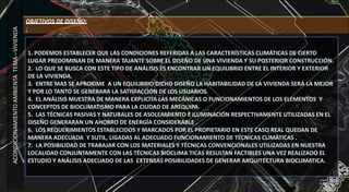 1. PODEMOS ESTABLECER QUE LAS CONDICIONES REFERIDAS A LAS CARACTERÍSTICAS CLIMÁTICAS DE CIERTO
LUGAR PREDOMINAN DE MANERA TAJANTE SOBRE EL DISEÑO DE UNA VIVIENDA Y SU POSTERIOR CONSTRUCCIÓN.
2. LO QUE SE BUSCA CON ESTE TIPO DE ANÁLISIS ES ENCONTRAR UN EQUILIBRIO ENTRE EL INTERIOR Y EXTERIOR
DE LA VIVIENDA.
3. ENTRE MAS SE APROXIME A UN EQUILIBRIO DICHO DISEÑO LA HABITABILIDAD DE LA VIVIENDA SERÁ LA MEJOR
Y POR LO TANTO SE GENERARA LA SATISFACCIÓN DE LOS USUARIOS.
4. EL ANÁLISIS MUESTRA DE MANERA EXPLICITA LAS MECÁNICAS O FUNCIONAMIENTOS DE LOS ELEMENTOS Y
CONCEPTOS DE BIOCLIMATISMO PARA LA CIUDAD DE AREQUIPA.
5. LAS TÉCNICAS PASIVAS Y NATURALES DE ASOLEAMIENTO E ILUMINACIÓN RESPECTIVAMENTE UTILIZADAS EN EL
DISEÑO GENERARAN UN AHORRO DE ENERGÍA CONSIDERABLE .
6. LOS REQUERIMIENTOS ESTABLECIDOS Y MARCADOS POR EL PROPIETARIO EN ESTE CASO REAL QUEDAN DE
MANERA ADECUADA Y SUTIL, LIGADAS AL ADECUADO FUNCIONAMIENTO DE TÉCNICAS CLIMÁTICAS .
7. LA POSIBILIDAD DE TRABAJAR CON LOS MATERIALES Y TÉCNICAS CONVENCIONALES UTILIZADAS EN NUESTRA
LOCALIDAD CONJUNTAMENTE CON LAS TÉCNICAS BIOCLIMA TICAS RESULTAN FACTIBLES UNA VEZ REALIZADO EL
ESTUDIO Y ANÁLISIS ADECUADO DE LAS EXTENSAS POSIBILIDADES DE GENERAR ARQUITECTURA BIOCLIMATICA.
ACONDICIONAMIENTOAMBIENTATEMA–VIVIENDA
OBJETIVOS DE DISEÑO:
:
 