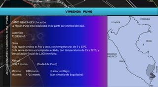 ACONDICIONAMIENTOAMBIENTATEMA–VIVIENDA
VIVIENDA PUNO
DATOS GENERALES Ubicación
La región Puno está localizado en la parte sur oriental del país.
Superficie
71 999 Km².
Clima
En la región andina es frío y seco, con temperaturas de 5 y 13ºC.
En la selva el clima es templado a cálido, con temperaturas de 15 y 22ºC, y
precipitación fluvial de 1,000 mm/año.
Altitud
3 827 msnm. (Ciudad de Puno)
Mínima: 820 msnm.. (Lanlacuni Bajo)
Máxima: 4725 msnm. (San Antonio de Esquilache)
 