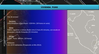 ACONDICIONAMIENTOAMBIENTATEMA–VIVIENDA
VIVIENDA PUNO
Vías de acceso:
Terrestre
Lima-Arequipa-Juliaca-Puno: 1324 Km. (18 horas en auto).
Aérea
Vuelos regulares a Juliaca desde Lima (1 hora 45 minutos, con escala en
Arequipa) y desde Arequipa (25 minutos).
Férrea
Cusco - Puno: 384 Km. (10 horas).
Población
131 3579 habitantes (Proyección al Año 2012).
 