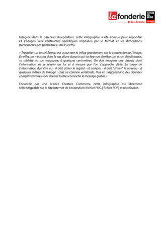  

	
  




Intégrée dans le parcours d’exposition, cette infographie a été conçue pour répondre
et s’adapter aux contraintes spécifiques imposées par le format et les dimensions
particulières des panneaux (100x150 cm).

« Travailler sur un tel format est assez rare et influe grandement sur la conception de l’image.
En effet, on n’est pas dans le cas d’une dataviz qui va être vue derrière son écran d’ordinateur,
sa tablette ou son magazine, à quelques centimètres. On doit imaginer une dataviz dont
l’information va se révéler au fur et à mesure que l’on s’approche d’elle. Le coeur de
l’information doit être vu - il doit attirer le regard - et compris - il doit “attirer” le cerveau - à
quelques mètres de l’image : c’est sa colonne vertébrale. Puis en s’approchant, des données
complémentaires vont devenir lisibles et enrichir le message global. »

Encadrée par une licence Creative Commons, cette infographie est librement
téléchargeable sur le site Internet de l’exposition (fichier PNG | fichier PDF) et réutilisable.
 
