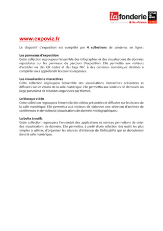  

	
  




www.expoviz.fr
Le dispositif d’exposition est complété par 4 collections de contenus en ligne :

Les panneaux d’exposition
Cette collection regroupera l’ensemble des infographies et des visualisations de données
reproduites sur les panneaux du parcours d’exposition. Elle permettra aux visiteurs
d’accéder via des QR codes et des tags NFC à des contenus numériques destinés à
compléter ou à approfondir les œuvres exposées.

Les visualisations interactives
Cette collection regroupera l’ensemble des visualisations interactives présentées et
diffusées sur les écrans de la salle numérique. Elle permettra aux visiteurs de découvrir un
large panorama de créations organisées par thèmes.

Le kiosque vidéo
Cette collection regroupera l’ensemble des vidéos présentées et diffusées sur les écrans de
la salle numérique. Elle permettra aux visiteurs de visionner une sélection d’archives de
conférences et de vidéoviz (visualisations de données vidéographiques).

La boîte à outils
Cette collection regroupera l’ensemble des applications et services permettant de créer
des visualisations de données. Elle permettra, à partir d’une sélection des outils les plus
simples à utiliser, d’organiser les séances d’initiation de l’InfoLabViz qui se dérouleront
dans la salle numérique.
 