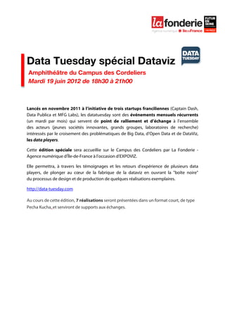  

	
  




Data Tuesday spécial Dataviz
       Amphithéâtre du Campus des Cordeliers
       Mardi 19 juin 2012 de 18h30 à 21h00



Lancés en novembre 2011 à l’initiative de trois startups franciliennes (Captain Dash,
Data Publica et MFG Labs), les datatuesday sont des événements mensuels récurrents
(un mardi par mois) qui servent de point de ralliement et d’échange à l’ensemble
des acteurs (jeunes sociétés innovantes, grands groupes, laboratoires de recherche)
intéressés par le croisement des problématiques de Big Data, d’Open Data et de DataViz,
les data players.

Cette édition spéciale sera accueillie sur le Campus des Cordeliers par La Fonderie -
Agence numérique d’Île-de-France à l’occasion d’EXPOVIZ.

Elle permettra, à travers les témoignages et les retours d’expérience de plusieurs data
players, de plonger au cœur de la fabrique de la dataviz en ouvrant la "boîte noire"
du processus de design et de production de quelques réalisations exemplaires.

http://data-tuesday.com

Au cours de cette édition, 7 réalisations seront présentées dans un format court, de type
Pecha Kucha, et serviront de supports aux échanges.
	
  
	
  
 