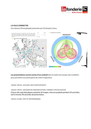  

	
  

	
  
	
  
	
  
	
  
LA VILLE CONNECTEE
Une dataviz d’Everydatalab présentée par Christophe Cariou
	
  




	
  
	
  
Les présentations seront suivies d’un cocktail dans le cloître du Campus des Cordeliers
pour permettre aux participants de visiter l’exposition.



18h00-18h30 : ACCUEIL DES PARTICIPANTS

18h30-19h45 : SESSION DE PRESENTATION, FORMAT PECHA KUCHA
Chacun des sept data players présente 20 images, chacune projetée pendant 20 secondes,
soit 6 minutes 40 secondes de présentation.

19h45-21h00 : POT ET NETWORKING
 