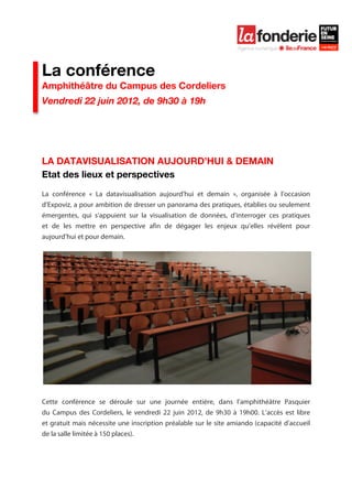  

	
  




La conférence
Amphithéâtre du Campus des Cordeliers
Vendredi 22 juin 2012, de 9h30 à 19h




LA DATAVISUALISATION AUJOURD’HUI & DEMAIN
Etat des lieux et perspectives
La conférence « La datavisualisation aujourd’hui et demain », organisée à l’occasion
d’Expoviz, a pour ambition de dresser un panorama des pratiques, établies ou seulement
émergentes, qui s’appuient sur la visualisation de données, d’interroger ces pratiques
et de les mettre en perspective afin de dégager les enjeux qu’elles révèlent pour
aujourd’hui et pour demain.




Cette conférence se déroule sur une journée entière, dans l’amphithéâtre Pasquier
du Campus des Cordeliers, le vendredi 22 juin 2012, de 9h30 à 19h00. L’accès est libre
et gratuit mais nécessite une inscription préalable sur le site amiando (capacité d’accueil
de la salle limitée à 150 places).
 