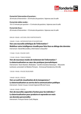  

	
  



Format de l’intervention d’ouverture :
30 minutes d’intervention + 30 minutes de questions / réponses avec la salle

Format des tables rondes :
10 à 15 minutes par question + 15 minutes de questions / réponses avec la salle

Format des focus :
20 minutes d’intervention + 10 minutes de questions / réponses avec la salle



09h30-10h00 : ACCUEIL DES PARTICIPANTS

10h00-11h00 : INTERVENTION D’OUVERTURE
Vers une nouvelle esthétique de l’information ?
Mobiliser notre intelligence visuelle pour faire face au déluge des données
Intervenant : David McCandless, Information is beautiful

11h00-11h30 : PAUSE CAFE

11h30-12h30 : TABLE RONDE
Vers de nouveaux modes de traitement de l’information ?
La datavisualisation au cœur des pratiques journalistiques
Intervenants : Karen Bastien, Wedodata - Caroline Goulard, Dataveyes – Alexandre
Lechenet, Lemonde.fr et Matière Primaire – Emmanuel Vandamme, ESJ Lille

12h30-14h00 : PAUSE DEJEUNER


14h00-14h30 : FOCUS
Vers un outil de visualisation de la transparence ?
La datavisualisation au service de la communication publique
Intervenant : Xavier Crouan, Conseil régional d’Île-de-France

14h30-15h00 : FOCUS
Vers de nouvelles capacités d’action pour les individus ?
La datavisualisation pour produire et reprendre en main
ses données personnelles
Intervenant : François Xavier Cardi, Mapize
 