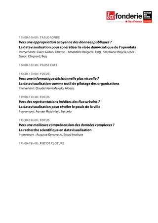  

	
  




15h00-16h00 : TABLE RONDE
Vers une appropriation citoyenne des données publiques ?
La datavisualisation pour concrétiser la visée démocratique de l’opendata
Intervenants : Claire Gallon, Libertic – Amandine Brugière, Fing - Stéphanie Wojcik, Upec -
Simon Chignard, Bug

16h00-16h30 : PAUSE CAFE

16h30-17h00 : FOCUS
Vers une informatique décisionnelle plus visuelle ?
La datavisualisation comme outil de pilotage des organisations
Intervenant : Claude Henri Meledo, Aldecis

17h00-17h30 : FOCUS
Vers des représentations inédites des flux urbains ?
La datavisualisation pour révéler le pouls de la ville
Intervenant : Ayman Moghnieh, Bestario

17h30-18h00 : FOCUS
Vers une meilleure compréhension des données complexes ?
La recherche scientifique en datavisualisation
Intervenant : Auguste Genovesio, Broad Institute

18h00-19h00 : POT DE CLÔTURE
 