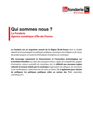  

	
  




Qui sommes nous ?
La Fonderie
Agence numérique d’Île-de-France




La Fonderie est un organisme associé de la Région Île-de-France dont le double
objectif est d’accompagner les politiques publiques numériques de la Région et de mener
des projets propres sur toutes les thématiques émergentes du numérique.

Elle encourage notamment le foisonnement et l’innovation technologique sur
le territoire francilien aux côtés des principaux acteurs (pôles de compétitivité, grappes
d’entreprises, acteurs associatifs du numérique, etc.) et réfléchit aux nouveaux enjeux
culturels et sociaux induits par le numérique (organisation de colloques, de rencontres
et de manifestations, notamment lors de Futur en Seine). Elle a également pour mission
de préfigurer les politiques publiques utiles au secteur des T.I.C. (opendata,
coworking, etc.).


	
  
 