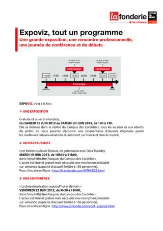  

	
  




Expoviz, tout un programme
Une grande exposition, une rencontre professionnelle,
une journée de conférence et de débats




EXPOVIZ, c’est à la fois :

1- UNE EXPOSITION

Gratuite et ouverte à tou(te)s,
Du SAMEDI 16 JUIN 2012 au SAMEDI 23 JUIN 2012, de 10h à 19h.
Elle se déroule dans le cloître du Campus des Cordeliers, sous les arcades et aux abords
du jardin, où vous pourrez découvrir une cinquantaine d’œuvres originales parmi
les meilleures datavisualisations du moment, en France et dans le monde.

2- UN DATATUESDAY

Une édition spéciale Dataviz, en partenariat avec Data Tuesday
MARDI 19 JUIN 2012, de 18h30 à 21h00,
dans l’amphithéâtre Pasquier du Campus des Cordeliers
L’accès est libre et gratuit mais nécessite une inscription préalable
sur amiando (capacité d’accueil limitée à 150 personnes).
Pour s’inscrire en ligne : http://fr.amiando.com/MTHKCCS.html

3- UNE CONFERENCE

« La datavisualisation aujourd’hui et demain »
VENDREDI 22 JUIN 2012, de 9h30 à 19h00,
dans l’amphithéâtre Pasquier du Campus des Cordeliers.
L’accès est libre et gratuit mais nécessite une inscription préalable
sur amiando (capacité d’accueil limitée à 150 personnes).
Pour s’inscrire en ligne : http://www.amiando.com/conf_expoviz.html
 