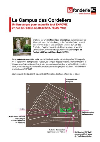  

    	
  




    Le Campus des Cordeliers
    Un lieu unique pour accueillir tout EXPOVIZ
    21 rue de l’école de médecine, 75006 Paris



                              Implanté sur un site historique prestigieux, au sein duquel les
                              frères prêcheurs de Saint-François (les Cordeliers) ont construit
                              leur couvent et où se sont tenues les séances du Club des
                              Cordeliers (Société des droits de l’homme et du citoyen), le
                              Campus des Cordeliers est aujourd’hui l’un des campus de
                              l’université Pierre et Marie Curie (UPMC).


    Situé au cœur du quartier latin, rue de l’Ecole de Médecine (accès par le n°21 ou par le
    n°15) à proximité de la place de l’Odéon, ce campus dispose de salles, d’amphithéâtres et
    d’un espace d’exposition aménagé sous les arcades qui bordent le jardin. Dès la première
    visite, il nous est apparu comme un endroit idéal et adapté pour accueillir l’ensemble des
    propositions d’EXPOVIZ.

    Vous pouvez, dès à présent, repérer la configuration des lieux à l’aide de ce plan :

                                                                          Amphithéâtre
                                                                          Pasquier




              Jardins
                                                                                            Salle numérique
                                                                                            de l’exposition
Autre entrée possible
       sur le Campus
  au 15 rue de l’école
         de médecine



                                                  Galeries d’exposition
                                                (panneaux sous vitrine)            Hall d’accueil EXPOVIZ
                                                                                   Au numéro 21 de la rue
                                                                                   de l’école de médecine
 