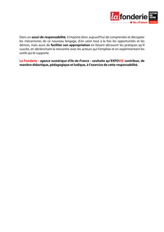  

	
  




Dans un souci de responsabilité, il importe donc aujourd’hui de comprendre et décrypter
les mécanismes de ce nouveau langage, d’en saisir tout à la fois les opportunités et les
dérives, mais aussi de faciliter son appropriation en faisant découvrir les pratiques qu’il
suscite, en déclenchant la rencontre avec les acteurs qui l’emploie et en expérimentant les
outils qui le supporte.

La Fonderie - agence numérique d’Ile-de-France - souhaite qu’EXPOVIZ contribue, de
manière didactique, pédagogique et ludique, à l’exercice de cette responsabilité.
 