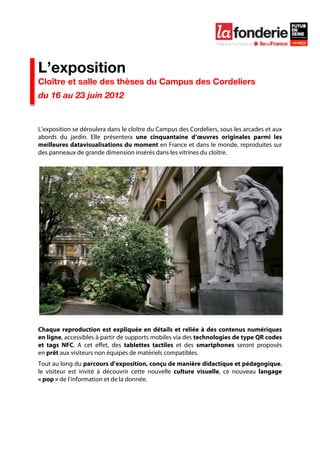  

	
  




L’exposition
Cloître et salle des thèses du Campus des Cordeliers
du 16 au 23 juin 2012


L’exposition se déroulera dans le cloître du Campus des Cordeliers, sous les arcades et aux
abords du jardin. Elle présentera une cinquantaine d’œuvres originales parmi les
meilleures datavisualisations du moment en France et dans le monde, reproduites sur
des panneaux de grande dimension insérés dans les vitrines du cloître.




Chaque reproduction est expliquée en détails et reliée à des contenus numériques
en ligne, accessibles à partir de supports mobiles via des technologies de type QR codes
et tags NFC. A cet effet, des tablettes tactiles et des smartphones seront proposés
en prêt aux visiteurs non équipés de matériels compatibles.
Tout au long du parcours d’exposition, conçu de manière didactique et pédagogique,
le visiteur est invité à découvrir cette nouvelle culture visuelle, ce nouveau langage
« pop » de l’information et de la donnée.
 