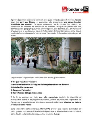  

	
  




Il pourra également apprendre comment, avec quels outils et avec quels moyens, le sens
peut être servi par l’image et permettre, très simplement, une compréhension
immédiate des données. En jouant notamment sur les formes, les couleurs, les
dimensions, les volumes. En détournant les modèles classiques de présentation des
données (cartes géographiques, frises chronologiques, plan de métro, etc.). En impliquant
physiquement le spectateur au cœur de l’information. En le rendant acteur, en lui faisant
manipuler les données pour lui permettre de s’approprier l’information, enjeu citoyen, s’il
en est.




Le parcours de l’exposition est structuré autour de cinq grands thèmes :

1- Ce que visualiser veut dire
2- Revisiter les formes classiques de la représentation de données
3- Voir la ville autrement
4- Raconter l’actualité
5- Faire face au déluge de données

A la fin du parcours de visite, une salle numérique, équipée de dispositifs de
manipulation tactile et de projection sur écrans, permet de poursuivre l’exploration de
l’univers de la visualisation de données en donnant accès à une sélection de dataviz
interactives et de vidéos.

Dans cette même salle numérique, l’InfoLabViz propose des sessions d’animation en
petits groupes pour s’initier à la création infographique et à la visualisation de données à
partir d’outils en ligne sélectionnés pour leur simplicité d’usage.
 
