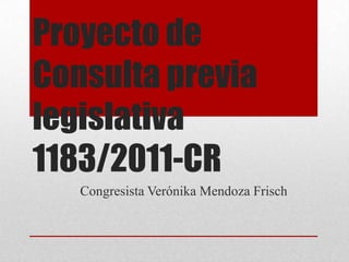Proyecto de
Consulta previa
legislativa
1183/2011-CR
   Congresista Verónika Mendoza Frisch
 