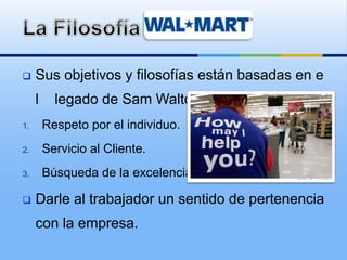  Sus objetivos y filosofías están basadas en e
l legado de Sam Walton.
1. Respeto por el individuo.
2. Servicio al Cliente.
3. Búsqueda de la excelencia.
 Darle al trabajador un sentido de pertenencia
con la empresa.
 