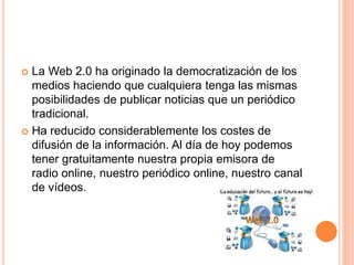  La Web 2.0 ha originado la democratización de los 
medios haciendo que cualquiera tenga las mismas 
posibilidades de publicar noticias que un periódico 
tradicional. 
 Ha reducido considerablemente los costes de 
difusión de la información. Al día de hoy podemos 
tener gratuitamente nuestra propia emisora de 
radio online, nuestro periódico online, nuestro canal 
de vídeos. 
 