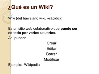 ¿Qué es un Wiki? Wiki (del hawaiano wiki, «rápido») Es un sitio web colaborativo que puede ser editado por varios usuarios. Así pueden  Crear Editar Borrar Modificar Ejemplo:  Wikipedia 
