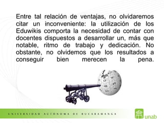 Entre tal relación de ventajas, no olvidaremos
citar un inconveniente: la utilización de los
Eduwikis comporta la necesidad de contar con
docentes dispuestos a desarrollar un, más que
notable, ritmo de trabajo y dedicación. No
obstante, no olvidemos que los resultados a
conseguir bien merecen la pena.
 
