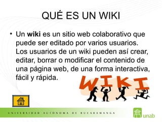 QUÉ ES UN WIKI
• Un wiki es un sitio web colaborativo que
puede ser editado por varios usuarios.
Los usuarios de un wiki pueden así crear,
editar, borrar o modificar el contenido de
una página web, de una forma interactiva,
fácil y rápida.
 
