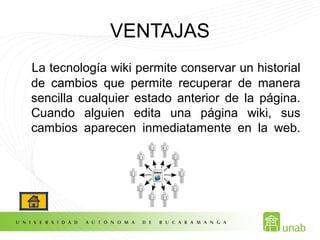 VENTAJAS
La tecnología wiki permite conservar un historial
de cambios que permite recuperar de manera
sencilla cualquier estado anterior de la página.
Cuando alguien edita una página wiki, sus
cambios aparecen inmediatamente en la web.
 