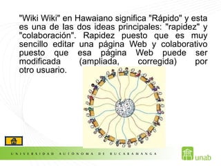 "Wiki Wiki" en Hawaiano significa "Rápido" y esta
es una de las dos ideas principales: "rapidez" y
"colaboración". Rapidez puesto que es muy
sencillo editar una página Web y colaborativo
puesto que esa página Web puede ser
modificada (ampliada, corregida) por
otro usuario.
 