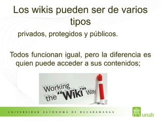Los wikis pueden ser de varios
tipos
privados, protegidos y públicos.
Todos funcionan igual, pero la diferencia es
quien puede acceder a sus contenidos;
 