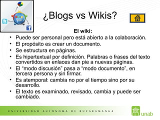 ¿Blogs vs Wikis?
El wiki:
• Puede ser personal pero está abierto a la colaboración.
• El propósito es crear un documento.
• Se estructura en páginas.
• Es hipertextual por definición. Palabras o frases del texto
convertidos en enlaces dan pie a nuevas páginas.
• El “modo discusión” pasa a “modo documento”, en
tercera persona y sin firmar.
• Es atemporal: cambia no por el tiempo sino por su
desarrollo.
• El texto es examinado, revisado, cambia y puede ser
cambiado.
 