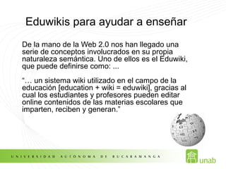 Eduwikis para ayudar a enseñar
De la mano de la Web 2.0 nos han llegado una
serie de conceptos involucrados en su propia
naturaleza semántica. Uno de ellos es el Eduwiki,
que puede definirse como: ...
“… un sistema wiki utilizado en el campo de la
educación [education + wiki = eduwiki], gracias al
cual los estudiantes y profesores pueden editar
online contenidos de las materias escolares que
imparten, reciben y generan.”
 