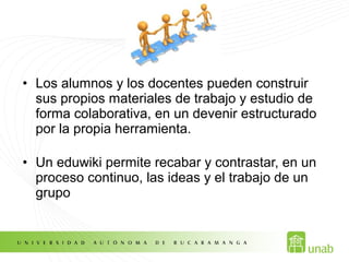 • Los alumnos y los docentes pueden construir
sus propios materiales de trabajo y estudio de
forma colaborativa, en un devenir estructurado
por la propia herramienta.
• Un eduwiki permite recabar y contrastar, en un
proceso continuo, las ideas y el trabajo de un
grupo
 