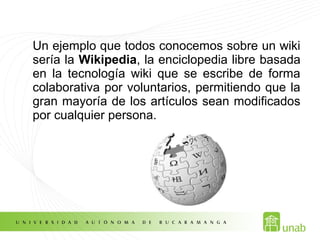 Un ejemplo que todos conocemos sobre un wiki
sería la Wikipedia, la enciclopedia libre basada
en la tecnología wiki que se escribe de forma
colaborativa por voluntarios, permitiendo que la
gran mayoría de los artículos sean modificados
por cualquier persona.
 