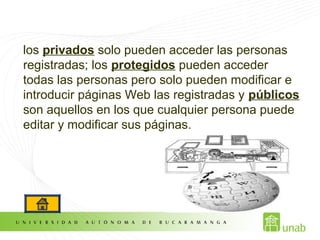 los privados solo pueden acceder las personas
registradas; los protegidos pueden acceder
todas las personas pero solo pueden modificar e
introducir páginas Web las registradas y públicos
son aquellos en los que cualquier persona puede
editar y modificar sus páginas.
 