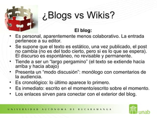 ¿Blogs vs Wikis?
El blog:
• Es personal, aparentemente menos colaborativo. La entrada
pertenece a su editor.
• Se supone que el texto es estático, una vez publicado, el post
no cambia (no es del todo cierto, pero si es lo que se espera).
El discurso es espontáneo, no revisable y permanente.
• Tiende a ser un “largo pergamino” (el texto se extiende hacia
arriba y hacia abajo)
• Presenta un “modo discusión”: monólogo con comentarios de
la audiencia.
• Es cronológico: lo último aparece lo primero.
• Es inmediato: escrito en el momento/escrito sobre el momento.
• Los enlaces sirven para conectar con el exterior del blog.
 