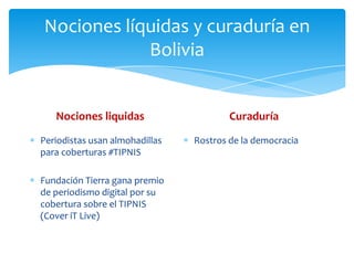 Nociones líquidas y curaduría en
            Bolivia


   Nociones liquidas                    Curaduría

Periodistas usan almohadillas   Rostros de la democracia
para coberturas #TIPNIS

Fundación Tierra gana premio
de periodismo digital por su
cobertura sobre el TIPNIS
(Cover iT Live)
 