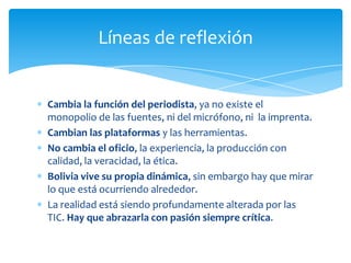 Líneas de reflexión


Cambia la función del periodista, ya no existe el
monopolio de las fuentes, ni del micrófono, ni la imprenta.
Cambian las plataformas y las herramientas.
No cambia el oficio, la experiencia, la producción con
calidad, la veracidad, la ética.
Bolivia vive su propia dinámica, sin embargo hay que mirar
lo que está ocurriendo alrededor.
La realidad está siendo profundamente alterada por las
TIC. Hay que abrazarla con pasión siempre crítica.
 